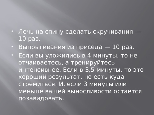 Лечь на спину сделать скручивания — 10 раз. Выпрыгивания из приседа — 10 раз. Если вы уложились в 4 минуты, то не отчаиваетесь, а тренируйтесь интенсивнее. Если в 3,5 минуты, то это хороший результат, но есть куда стремиться. И, если 3 минуты или меньше вашей выносливости остается позавидовать. 