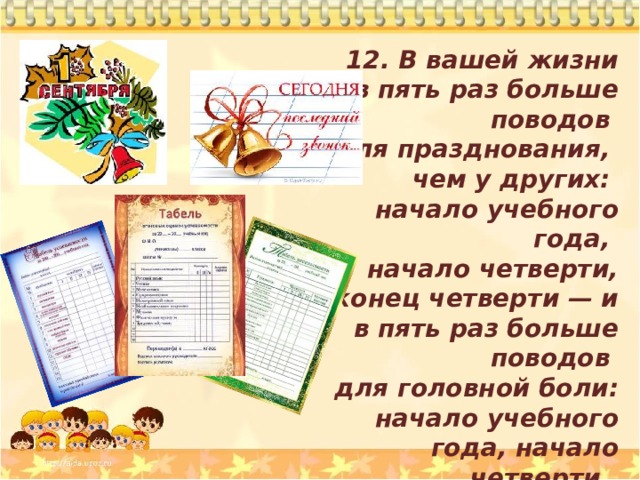 12. В вашей жизни в пять раз больше поводов для празднования, чем у других: начало учебного года, начало четверти, конец четверти — и в пять раз больше поводов для головной боли: начало учебного года, начало четверти, конец четверти. 