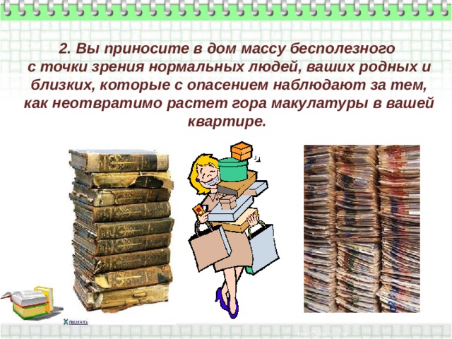 2. Вы приносите в дом массу бесполезного  с точки зрения нормальных людей, ваших родных и близких, которые с опасением наблюдают за тем, как неотвратимо растет гора макулатуры в вашей квартире.   