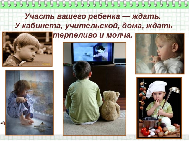 Участь вашего ребенка — ждать.  У кабинета, учительской, дома, ждать терпеливо и молча. 
