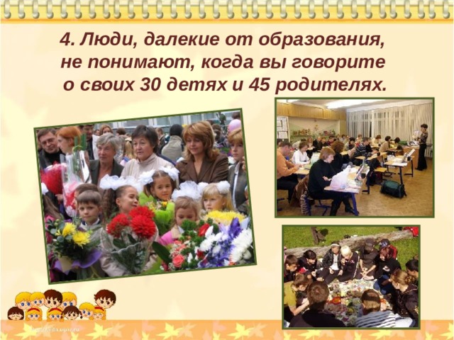 4. Люди, далекие от образования,  не понимают, когда вы говорите  о своих 30 детях и 45 родителях. 