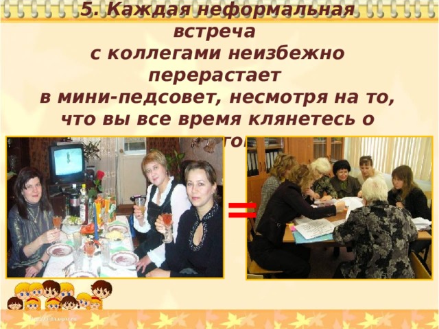 5. Каждая неформальная встреча с коллегами неизбежно перерастает в мини-педсовет, несмотря на то, что вы все время клянетесь о школе не говорить. = 