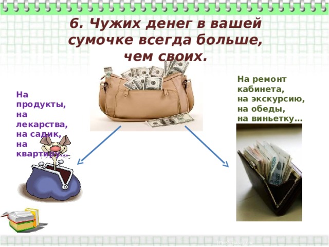 6. Чужих денег в вашей сумочке всегда больше, чем своих. На ремонт кабинета, на экскурсию, на обеды, на виньетку… На продукты, на лекарства, на садик, на квартиру… 