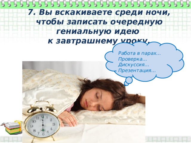 7. Вы вскакиваете среди ночи, чтобы записать очередную гениальную идею к завтрашнему уроку.  Работа в парах… Проверка… Дискуссия… Презентация… 