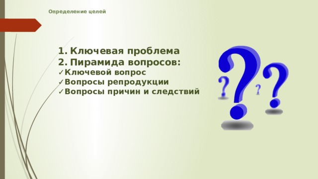 Определение целей    Ключевая проблема Пирамида вопросов: ✓ Ключевой вопрос ✓ Вопросы репродукции ✓ Вопросы причин и следствий   