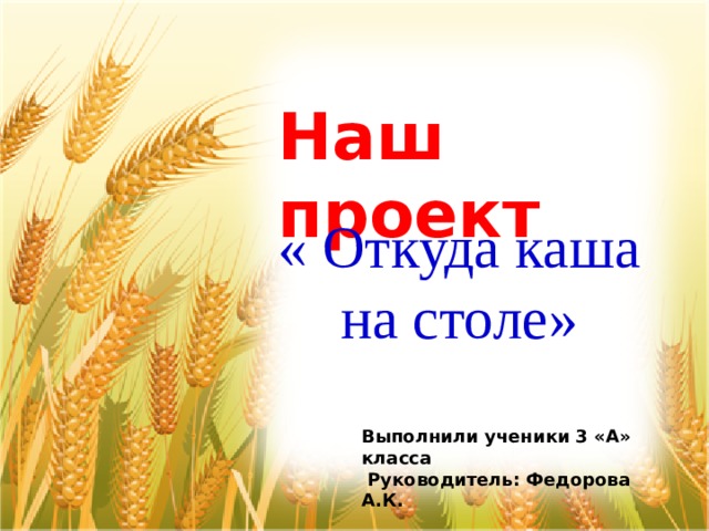 Наш проект « Откуда каша на столе»    Выполнили ученики 3 «А» класса  Руководитель: Фeдорова А.К. 