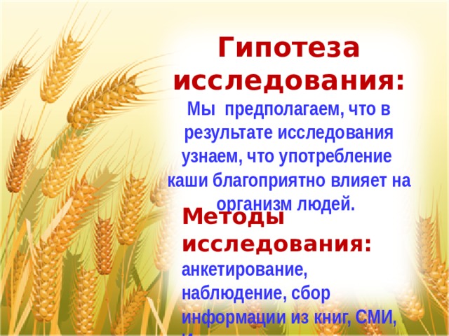 Гипотеза исследования: Мы предполагаем, что в результате исследования узнаем, что употребление каши благоприятно влияет на организм людей.    Методы исследования: анкетирование, наблюдение, сбор информации из книг, СМИ, Интернет 