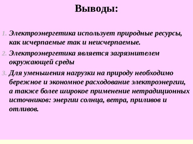 Выводы:  Электроэнергетика использует природные ресурсы, как исчерпаемые так и неисчерпаемые. Электроэнергетика является загрязнителем окружающей среды Для уменьшения нагрузки на природу необходимо бережное и экономное расходование электроэнергии, а также более широкое применение нетрадиционных источников: энергии солнца, ветра, приливов и отливов. 