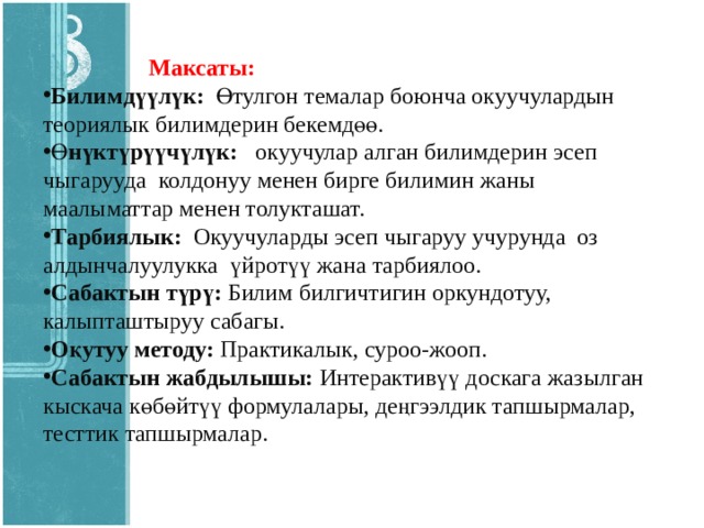   Максаты: Билимдүүлүк: Өтулгон темалар боюнча окуучулардын теориялык билимдерин бекемдөө. Ө нүктүрүүчүлүк: окуучулар алган билимдерин эсеп чыгарууда колдонуу менен бирге билимин жаны маалыматтар менен толукташат. Тарбиялык: Окуучуларды эсеп чыгаруу учурунда оз алдынчалуулукка үйротүү жана тарбиялоо. Сабактын түрү: Билим билгичтигин оркундотуу, калыпташтыруу сабагы. Оқутуу методу: Практикалык, суроо-жооп. Сабактын жабдылышы: Интерактивүү доскага жазылган кыскача көбөйтүү формулалары, деңгээлдик тапшырмалар, тесттик тапшырмалар.  