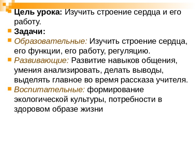 Цель урока: Изучить строение сердца и его работу. Задачи: Образовательные: Изучить строение сердца, его функции, его работу, регуляцию. Развивающие: Развитие навыков общения, умения анализировать, делать выводы, выделять главное во время рассказа учителя. Воспитательные: формирование экологической культуры, потребности в здоровом образе жизни  