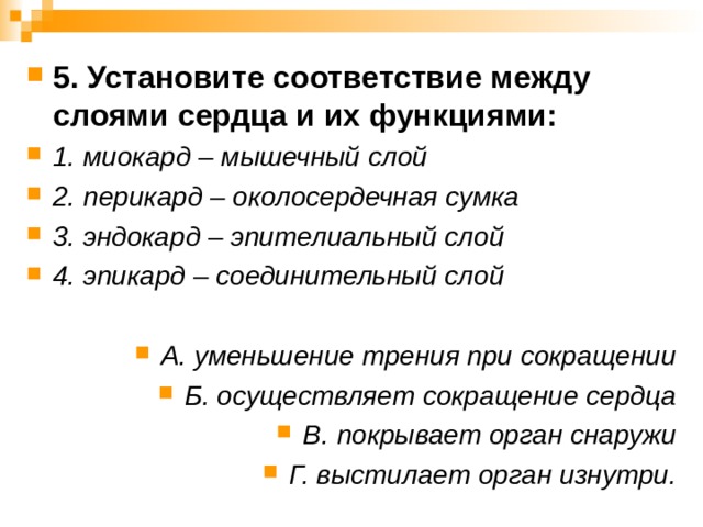 5. Установите соответствие между слоями сердца и их функциями: 1. миокард – мышечный слой 2. перикард – околосердечная сумка 3. эндокард – эпителиальный слой 4. эпикард – соединительный слой  А. уменьшение трения при сокращении Б. осуществляет сокращение сердца В. покрывает орган снаружи Г. выстилает орган изнутри.  