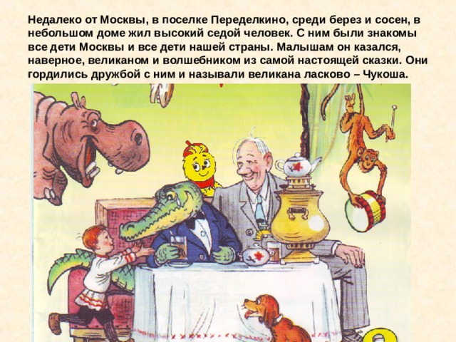 Недалеко от Москвы, в поселке Переделкино, среди берез и сосен, в небольшом доме жил высокий седой человек. С ним были знакомы все дети Москвы и все дети нашей страны. Малышам он казался, наверное, великаном и волшебником из самой настоящей сказки. Они гордились дружбой с ним и называли великана ласково – Чукоша. 
