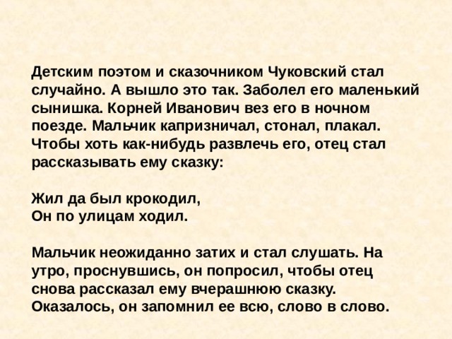 Детским поэтом и сказочником Чуковский стал случайно. А вышло это так. Заболел его маленький сынишка. Корней Иванович вез его в ночном поезде. Мальчик капризничал, стонал, плакал. Чтобы хоть как-нибудь развлечь его, отец стал рассказывать ему сказку:  Жил да был крокодил,  Он по улицам ходил.  Мальчик неожиданно затих и стал слушать. На утро, проснувшись, он попросил, чтобы отец снова рассказал ему вчерашнюю сказку. Оказалось, он запомнил ее всю, слово в слово. 