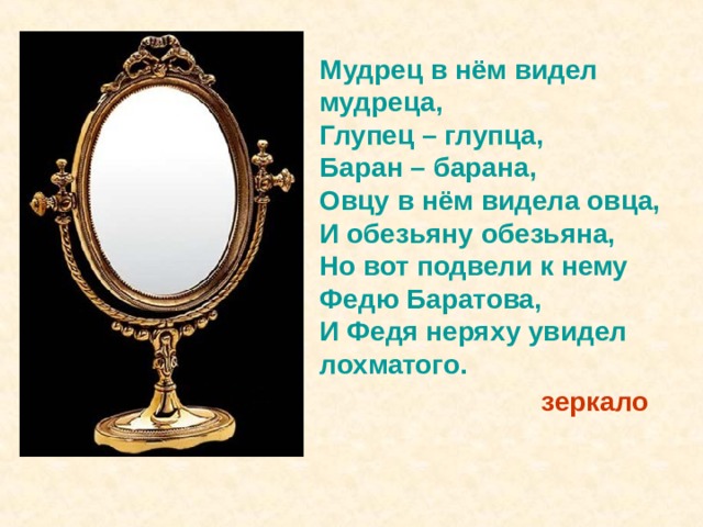 Мудрец в нём видел мудреца, Глупец – глупца, Баран – барана, Овцу в нём видела овца, И обезьяну обезьяна, Но вот подвели к нему Федю Баратова, И Федя неряху увидел лохматого.  зеркало 