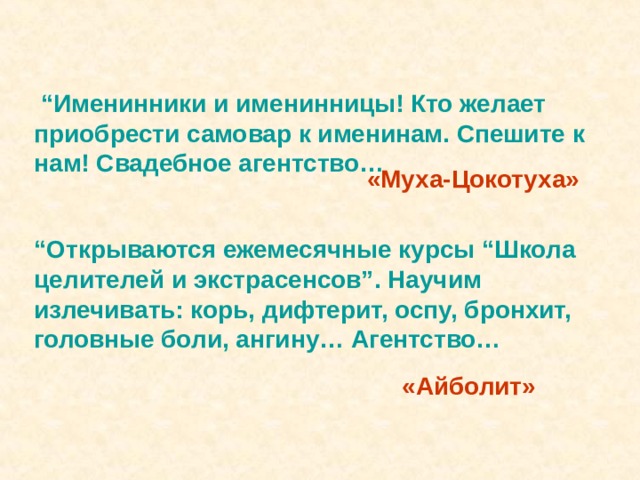  “ Именинники и именинницы! Кто желает приобрести самовар к именинам. Спешите к нам! Свадебное агентство… «Муха-Цокотуха» “ Открываются ежемесячные курсы “Школа целителей и экстрасенсов”. Научим излечивать: корь, дифтерит, оспу, бронхит, головные боли, ангину… Агентство… «Айболит» 