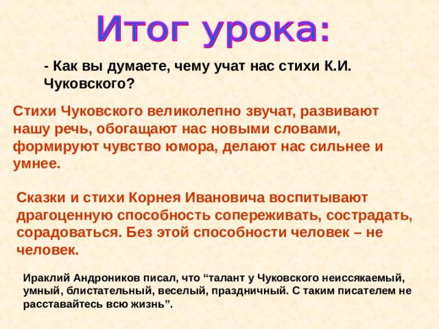 - Как вы думаете, чему учат нас стихи К.И. Чуковского? Стихи Чуковского великолепно звучат, развивают нашу речь, обогащают нас новыми словами, формируют чувство юмора, делают нас сильнее и умнее. Сказки и стихи Корнея Ивановича воспитывают драгоценную способность сопереживать, сострадать, сорадоваться. Без этой способности человек – не человек.  Ираклий Андроников писал, что “талант у Чуковского неиссякаемый, умный, блистательный, веселый, праздничный. С таким писателем не расставайтесь всю жизнь ” . 