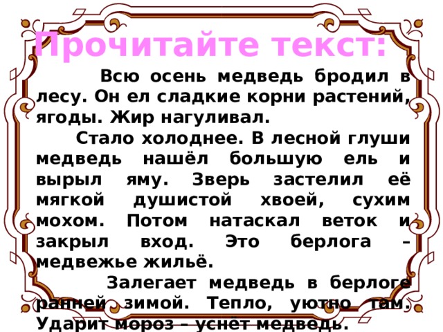 Прочитайте текст:  Всю осень медведь бродил в лесу. Он ел сладкие корни растений, ягоды. Жир нагуливал.  Стало холоднее. В лесной глуши медведь нашёл большую ель и вырыл яму. Зверь застелил её мягкой душистой хвоей, сухим мохом. Потом натаскал веток и закрыл вход. Это берлога – медвежье жильё.  Залегает медведь в берлоге ранней зимой. Тепло, уютно там. Ударит мороз – уснёт медведь. Чем сильнее мороз, тем крепче медвежий сон. 