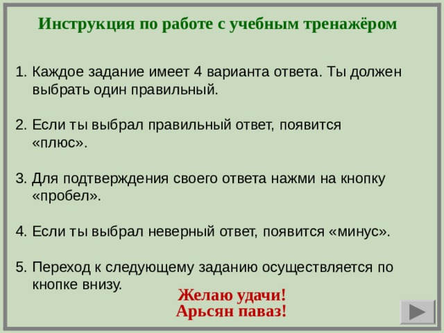 Инструкция по работе с учебным тренажёром Каждое задание имеет 4 варианта ответа. Ты должен выбрать один правильный. 2. Если ты выбрал правильный ответ, появится «плюс». 3. Для подтверждения своего ответа нажми на кнопку «пробел». 4. Если ты выбрал неверный ответ, появится «минус». 5. Переход к следующему заданию осуществляется по кнопке внизу.    Арьсян паваз! Желаю удачи!  