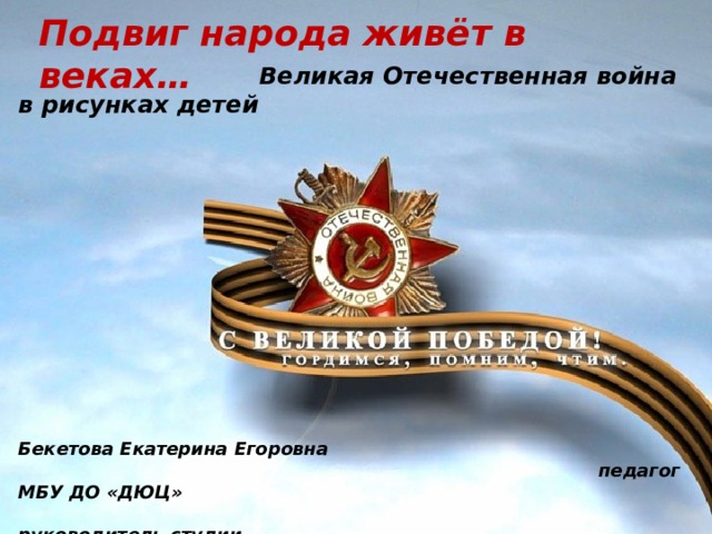 Подвиг народа живёт в веках…  Великая Отечественная война в рисунках детей                Бекетова Екатерина Егоровна  педагог МБУ ДО «ДЮЦ»  руководитель студии  « Мир творчества» г. Краснокаменск 