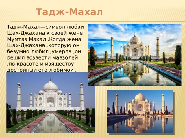    Тадж-Махал Тадж-Махал—символ любви Шах-Джахана к своей жене Мумтаз Махал .Когда жена Шах-Джахана ,которую он безумно любил ,умерла ,он решил возвести мавзолей ,по красоте и изяществу достойный его любимой . 