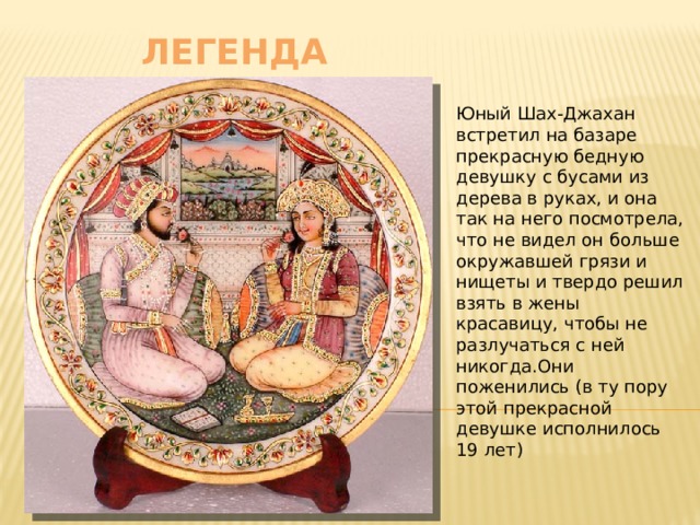    легенда Юный Шах-Джахан встретил на базаре прекрасную бедную девушку с бусами из дерева в руках, и она так на него посмотрела, что не видел он больше окружавшей грязи и нищеты и твердо решил взять в жены красавицу, чтобы не разлучаться с ней никогда.Они поженились (в ту пору этой прекрасной девушке исполнилось 19 лет) 