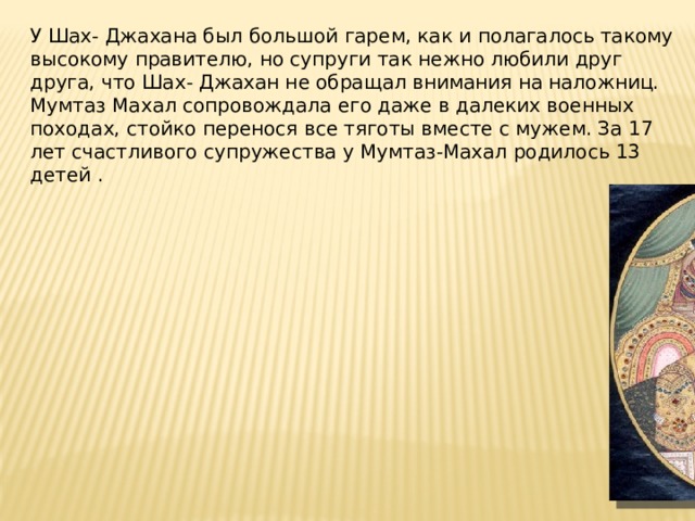 У Шах- Джахана был большой гарем, как и полагалось такому высокому правителю, но супруги так нежно любили друг друга, что Шах- Джахан не обращал внимания на наложниц. Мумтаз Махал сопровождала его даже в далеких военных походах, стойко перенося все тяготы вместе с мужем. За 17 лет счастливого супружества у Мумтаз-Махал родилось 13 детей .   