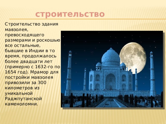    строительство Строительство здания мавзолея, превосходящего размерами и роскошью все остальные, бывшие в Индии в то время, продолжалось более двадцати лет (примерно с 1632-го по 1654 год). Мрамор для постройки мавзолея привозили за 300 километров из уникальной Раджпутанской каменоломни. 