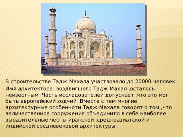 В строительстве Тадж-Махала участвовало до 20000 человек. Имя архитектора ,воздвигшего Тадж-Махал ,осталось неизестным .Часть исследователей допускает ,что это мог быть европейский зодчий .Вместе с тем многие архитектурные особенноти Тадж-Махала говорят о том ,что величественное сооружение объединило в себе наиболее выразительные черты иранской ,среднеазиатской и индийской средневековой архитектуры . 
