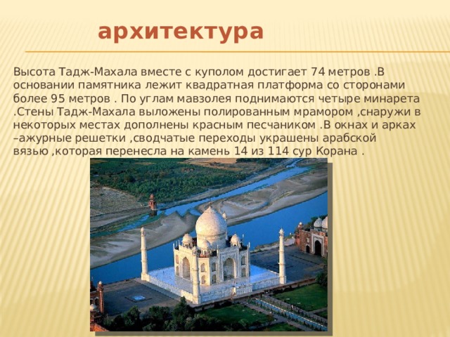   архитектура Высота Тадж-Махала вместе с куполом достигает 74 метров .В основании памятника лежит квадратная платформа со сторонами более 95 метров . По углам мавзолея поднимаются четыре минарета .Стены Тадж-Махала выложены полированным мрамором ,снаружи в некоторых местах дополнены красным песчаником .В окнах и арках –ажурные решетки ,сводчатые переходы украшены арабской вязью ,которая перенесла на камень 14 из 114 сур Корана . 