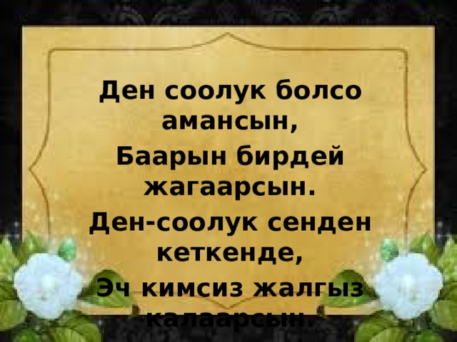 Ден соолук болсо амансын, Баарын бирдей жагаарсын. Ден-соолук сенден кеткенде, Эч кимсиз жалгыз калаарсын. 