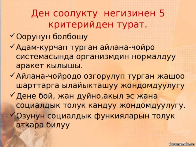 Ден соолукту негизинен 5 критерийден турат. Оорунун болбошу Адам-курчап турган айлана-чойро системасында организмдин нормалдуу аракет кылышы. Айлана-чойродо озгорулуп турган жашоо шарттарга ылайыкташуу жондомдуулугу Дене бой, жан дуйно,акыл эс жана социалдык толук кандуу жондомдуулугу. Озунун социалдык функияларын толук аткара билуу 