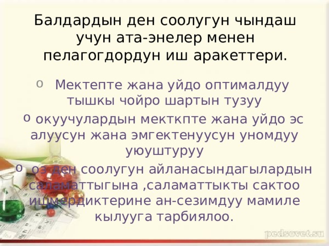 Балдардын ден соолугун чындаш учун ата-энелер менен пелагогдордун иш аракеттери.  Мектепте жана уйдо оптималдуу тышкы чойро шартын тузуу  окуучулардын мекткпте жана уйдо эс алуусун жана эмгектенуусун уномдуу уюуштуруу  оз ден соолугун айланасындагылардын саламаттыгына ,саламаттыкты сактоо ишмердиктерине ан-сезимдуу мамиле кылууга тарбиялоо. 