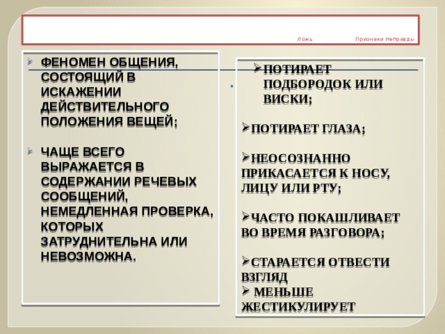      Ложь Признаки Неправды Феномен общения, состоящий в искажении действительного положения вещей;  чаще всего выражается в содержании речевых сообщений, немедленная проверка, которых затруднительна или невозможна. Потирает подбородок или виски; Потирает подбородок или виски;  Потирает глаза;  Неосознанно прикасается к носу, лицу или рту;  Часто покашливает во время Разговора;  старается отвести взгляд  меньше жестикулирует  