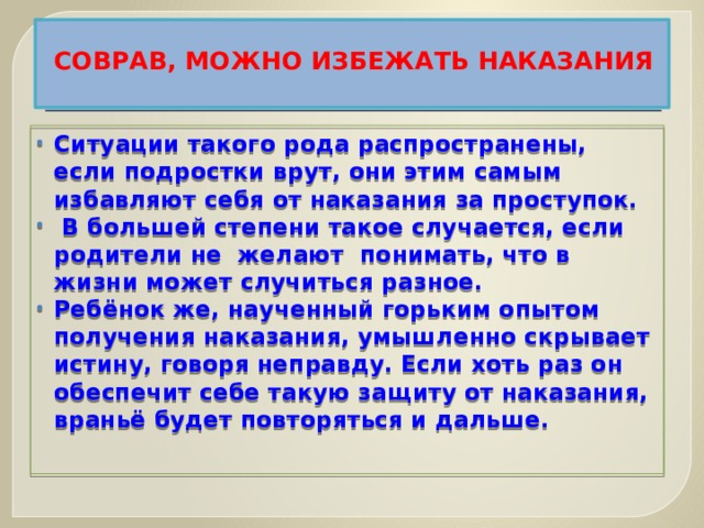 СОВРАВ, МОЖНО ИЗБЕЖАТЬ НАКАЗАНИЯ   Ситуации такого рода распространены, если подростки врут, они этим самым избавляют себя от наказания за проступок.  В большей степени такое случается, если родители не желают понимать, что в жизни может случиться разное. Ребёнок же, наученный горьким опытом получения наказания, умышленно скрывает истину, говоря неправду. Если хоть раз он обеспечит себе такую защиту от наказания, враньё будет повторяться и дальше.   
