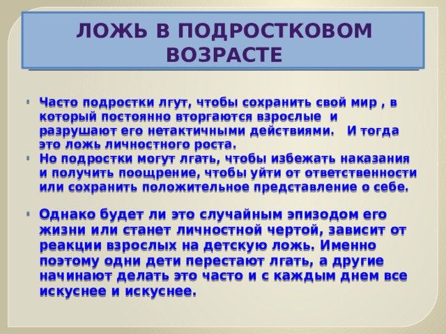Ложь в подростковом возрасте  Часто подростки лгут, чтобы сохранить свой мир , в который постоянно вторгаются взрослые и разрушают его нетактичными действиями. И тогда это ложь личностного роста. Но подростки могут лгать, чтобы избежать наказания и получить поощрение, чтобы уйти от ответственности или сохранить положительное представление о себе.  Однако будет ли это случайным эпизодом его жизни или станет личностной чертой, зависит от реакции взрослых на детскую ложь. Именно поэтому одни дети перестают лгать, а другие начинают делать это часто и с каждым днем все искуснее и искуснее.  