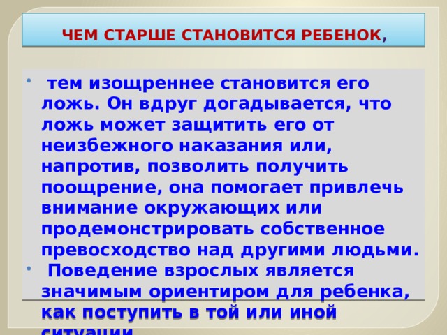 Чем старше становится ребенок ,  тем изощреннее становится его ложь. Он вдруг догадывается, что ложь может защитить его от неизбежного наказания или, напротив, позволить получить поощрение, она помогает привлечь внимание окружающих или продемонстрировать собственное превосходство над другими людьми.  Поведение взрослых является значимым ориентиром для ребенка, как поступить в той или иной ситуации. 