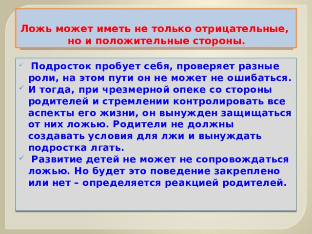 Ложь может иметь не только отрицательные,  но и положительные стороны.   Подросток пробует себя, проверяет разные роли, на этом пути он не может не ошибаться. И тогда, при чрезмерной опеке со стороны родителей и стремлении контролировать все аспекты его жизни, он вынужден защищаться от них ложью. Родители не должны создавать условия для лжи и вынуждать подростка лгать.   Развитие детей не может не сопровождаться ложью. Но будет это поведение закреплено или нет – определяется реакцией родителей. 