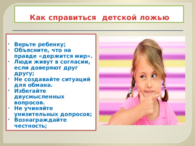 Как справиться детской ложью  Верьте ребенку; Объясните, что на правде «держится мир». Люди живут в согласии, если доверяют друг другу; Не создавайте ситуаций для обмана. Избегайте двусмысленных вопросов. Не учиняйте унизительных допросов; Вознаграждайте честность;  