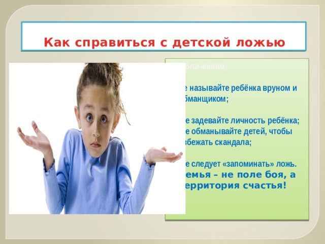 Как справиться с детской ложью разоблачением;  не называйте ребёнка вруном и обманщиком;   не задевайте личность ребёнка;  не обманывайте детей, чтобы избежать скандала;   не следует «запоминать» ложь. Семья – не поле боя, а территория счастья! 