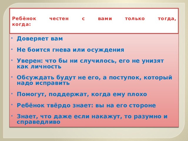  Ребёнок честен с вами только тогда,  когда:   Доверяет вам  Не боится гнева или осуждения  Уверен: что бы ни случилось, его не унизят как личность  Обсуждать будут не его, а поступок, который надо исправить  Помогут, поддержат, когда ему плохо  Ребёнок твёрдо знает: вы на его стороне  Знает, что даже если накажут, то разумно и справедливо  