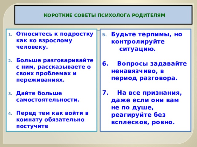   КОРОТКИЕ СОВЕТЫ ПСИХОЛОГА РОДИТЕЛЯМ   Относитесь к подростку как ко взрослому человеку.   Больше разговаривайте с ним, рассказываете о своих проблемах и переживаниях.   Дайте больше самостоятельности.   Перед тем как войти в комнату обязательно постучите Будьте терпимы, но контролируйте  ситуацию.   6. Вопросы задавайте ненавязчиво, в период разговора.   7. На все признания, даже если они вам не по душе, реагируйте без всплесков, ровно.  