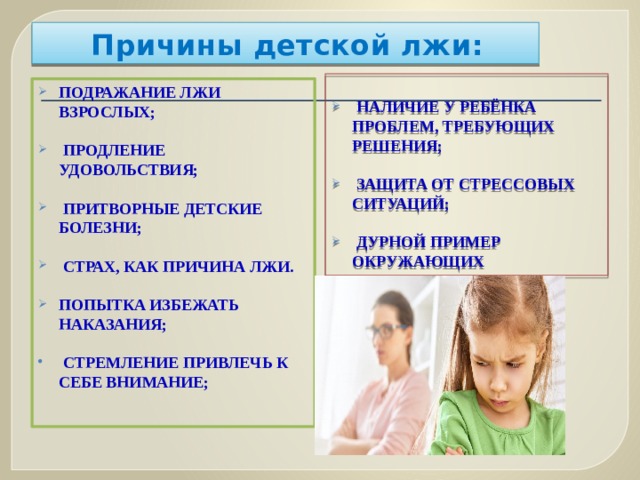 Причины детской лжи:   наличие у ребёнка проблем, Требующих решения;   защита от стрессовых ситуаций;   дурной пример окружающих подражание лжи взрослых;   продление удовольствия;   притворные детские болезни;   страх, как причина лжи.  попытка избежать наказания;   стремление привлечь к себе внимание; 