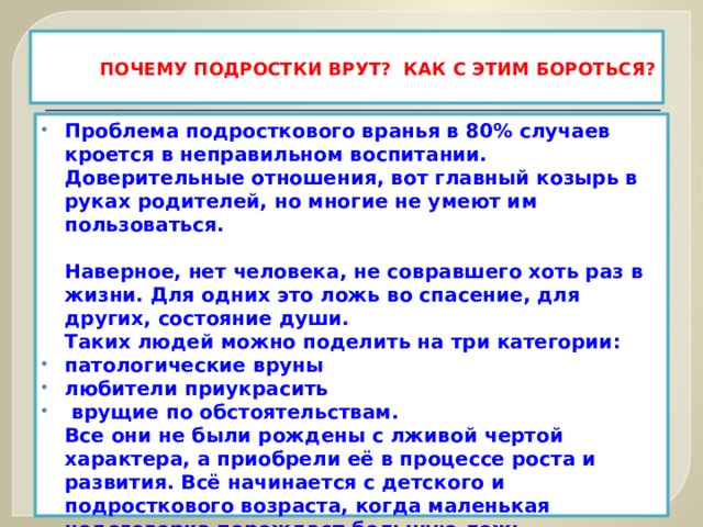  ПОЧЕМУ ПОДРОСТКИ ВРУТ? КАК С ЭТИМ БОРОТЬСЯ?   Проблема подросткового вранья в 80% случаев кроется в неправильном воспитании. Доверительные отношения, вот главный козырь в руках родителей, но многие не умеют им пользоваться.   Наверное, нет человека, не совравшего хоть раз в жизни. Для одних это ложь во спасение, для других, состояние души.  Таких людей можно поделить на три категории: патологические вруны любители приукрасить  врущие по обстоятельствам.  Все они не были рождены с лживой чертой характера, а приобрели её в процессе роста и развития. Всё начинается с детского и подросткового возраста, когда маленькая недоговорка порождает большую ложь.  Что делать если вы поймали своего ребенка на вранье и как с этим бороться? 