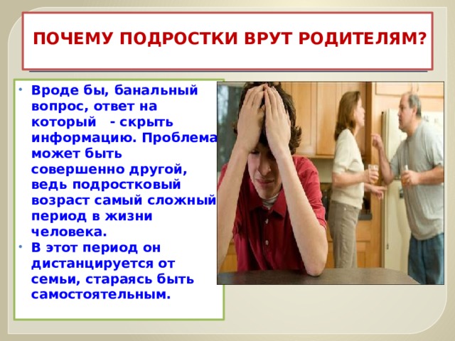 ПОЧЕМУ ПОДРОСТКИ ВРУТ РОДИТЕЛЯМ?   Вроде бы, банальный вопрос, ответ на который - скрыть информацию. Проблема может быть совершенно другой, ведь подростковый возраст самый сложный период в жизни человека. В этот период он дистанцируется от семьи, стараясь быть самостоятельным.   