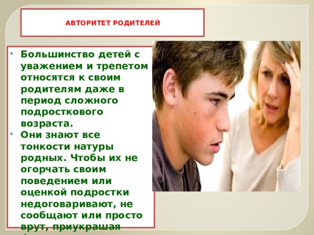  АВТОРИТЕТ РОДИТЕЛЕЙ   Большинство детей с уважением и трепетом относятся к своим родителям даже в период сложного подросткового возраста. Они знают все тонкости натуры родных. Чтобы их не огорчать своим поведением или оценкой подростки недоговаривают, не сообщают или просто врут, приукрашая факты.  Таким образом, они ограждают родителей от лишних переживаний.   