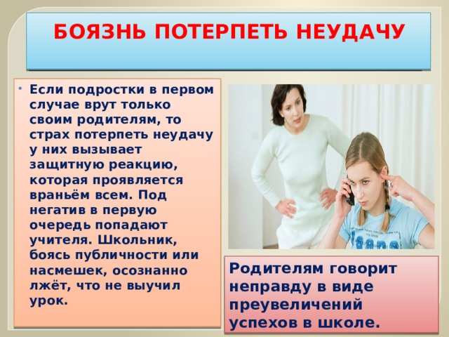 БОЯЗНЬ ПОТЕРПЕТЬ НЕУДАЧУ   Если подростки в первом случае врут только своим родителям, то страх потерпеть неудачу у них вызывает защитную реакцию, которая проявляется враньём всем. Под негатив в первую очередь попадают учителя. Школьник, боясь публичности или насмешек, осознанно лжёт, что не выучил урок. Родителям говорит неправду в виде преувеличений успехов в школе. 