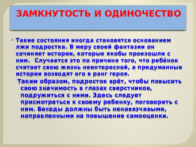 ЗАМКНУТОСТЬ И ОДИНОЧЕСТВО   Такие состояния иногда становятся основанием лжи подростка. В меру своей фантазии он сочиняет истории, которые якобы произошли с ним.  Случается это по причине того, что ребёнок считает свою жизнь неинтересной, а придуманные истории возводят его в ранг героя. Таким образом, подросток врёт, чтобы повысить свою значимость в глазах сверстников, подружиться с ними. Здесь следует присмотреться к своему ребенку, поговорить с ним. Беседы должны быть ненавязчивыми, направленными на повышение самооценки.   