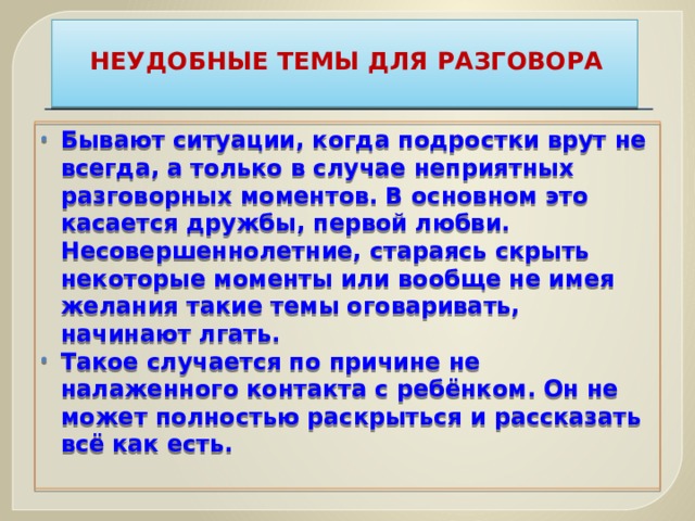 НЕУДОБНЫЕ ТЕМЫ ДЛЯ РАЗГОВОРА   Бывают ситуации, когда подростки врут не всегда, а только в случае неприятных разговорных моментов. В основном это касается дружбы, первой любви. Несовершеннолетние, стараясь скрыть некоторые моменты или вообще не имея желания такие темы оговаривать, начинают лгать. Такое случается по причине не налаженного контакта с ребёнком. Он не может полностью раскрыться и рассказать всё как есть.   