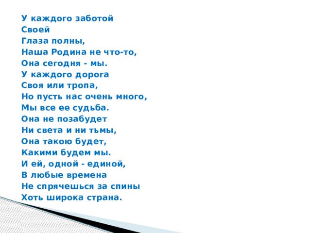 У каждого заботой Своей Глаза полны, Наша Родина не что-то, Она сегодня - мы. У каждого дорога Своя или тропа, Но пусть нас очень много, Мы все ее судьба. Она не позабудет Ни света и ни тьмы, Она такою будет, Какими будем мы. И ей, одной - единой, В любые времена Не спрячешься за спины Хоть широка страна. 