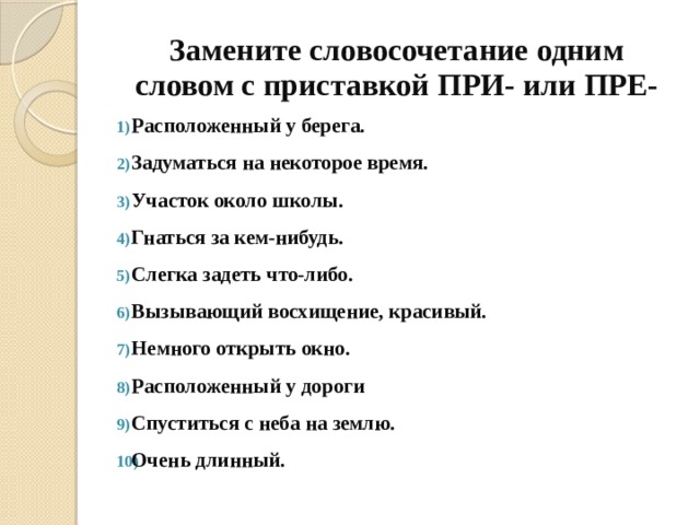 Замените словосочетание одним словом с приставкой ПРИ- или ПРЕ- Расположенный у берега. Задуматься на некоторое время. Участок около школы. Гнаться за кем-нибудь. Слегка задеть что-либо. Вызывающий восхищение, красивый. Немного открыть окно. Расположенный у дороги Спуститься с неба на землю. Очень длинный. 
